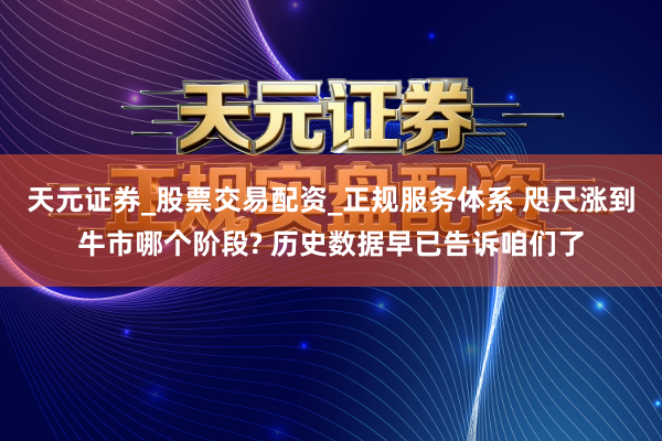 天元证券_股票交易配资_正规服务体系 咫尺涨到牛市哪个阶段? 历史数据早已告诉咱们了