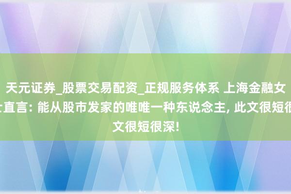 天元证券_股票交易配资_正规服务体系 上海金融女博士直言: 能从股市发家的唯唯一种东说念主, 此文很短很深!