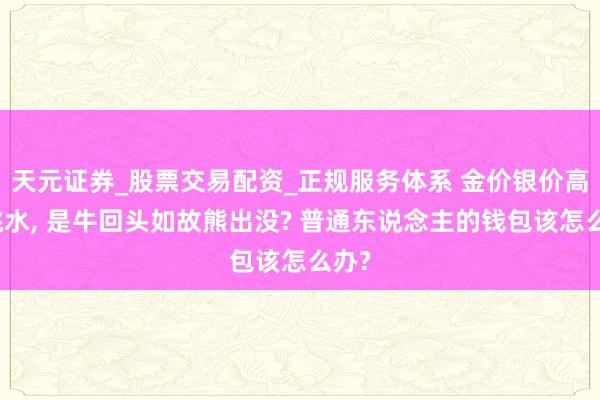天元证券_股票交易配资_正规服务体系 金价银价高空跳水, 是牛回头如故熊出没? 普通东说念主的钱包该怎么办?