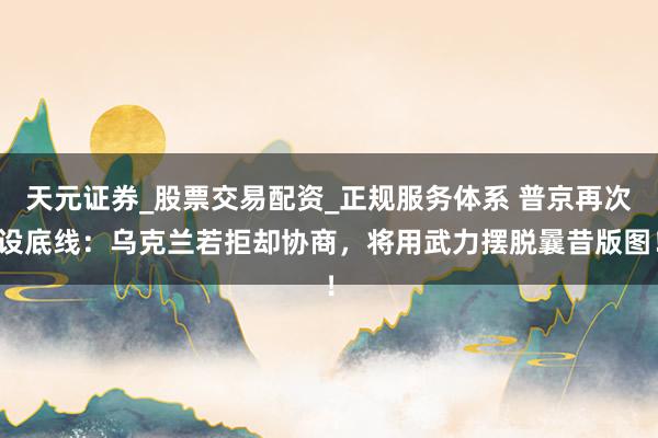 天元证券_股票交易配资_正规服务体系 普京再次设底线：乌克兰若拒却协商，将用武力摆脱曩昔版图！
