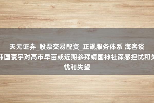 天元证券_股票交易配资_正规服务体系 海客谈：韩国寰宇对高市早苗或近期参拜靖国神社深感担忧和失望
