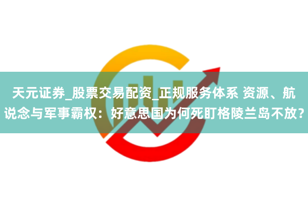 天元证券_股票交易配资_正规服务体系 资源、航说念与军事霸权：好意思国为何死盯格陵兰岛不放？