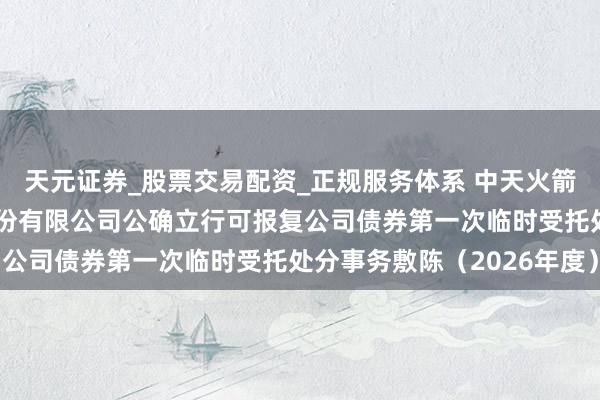 天元证券_股票交易配资_正规服务体系 中天火箭: 陕西中天火箭时间股份有限公司公确立行可报复公司债券第一次临时受托处分事务敷陈（2026年度）