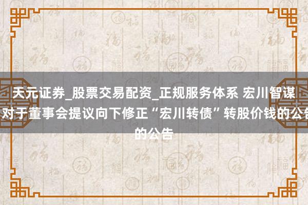 天元证券_股票交易配资_正规服务体系 宏川智谋: 对于董事会提议向下修正“宏川转债”转股价钱的公告
