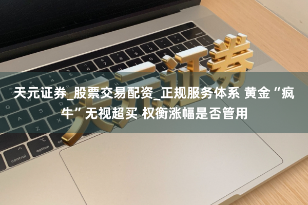 天元证券_股票交易配资_正规服务体系 黄金“疯牛”无视超买 权衡涨幅是否管用