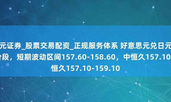 天元证券_股票交易配资_正规服务体系 好意思元兑日元干预盘整阶段，短期波动区间157.60-158.60，中恒久157.10-159.10
