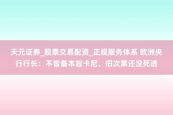 天元证券_股票交易配资_正规服务体系 欧洲央行行长：不皆备本旨卡尼，旧次第还没死透
