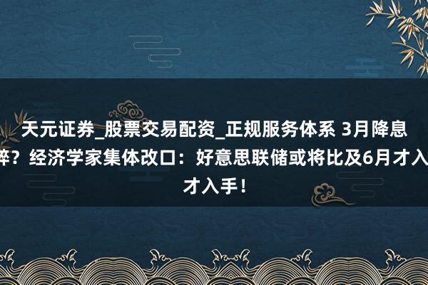 天元证券_股票交易配资_正规服务体系 3月降息梦碎？经济学家集体改口：好意思联储或将比及6月才入手！