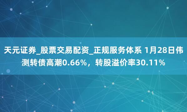 天元证券_股票交易配资_正规服务体系 1月28日伟测转债高潮0.66%，转股溢价率30.11%