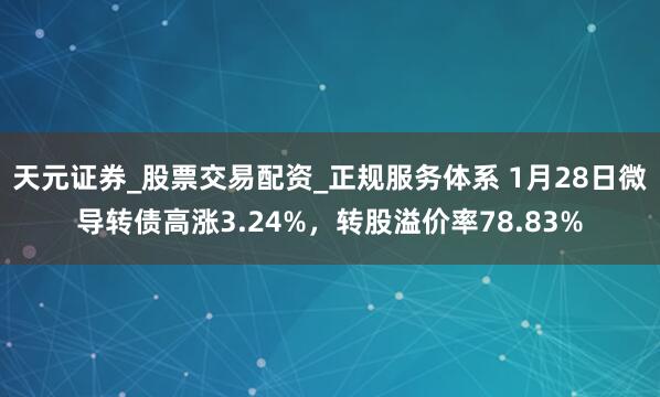 天元证券_股票交易配资_正规服务体系 1月28日微导转债高涨3.24%，转股溢价率78.83%