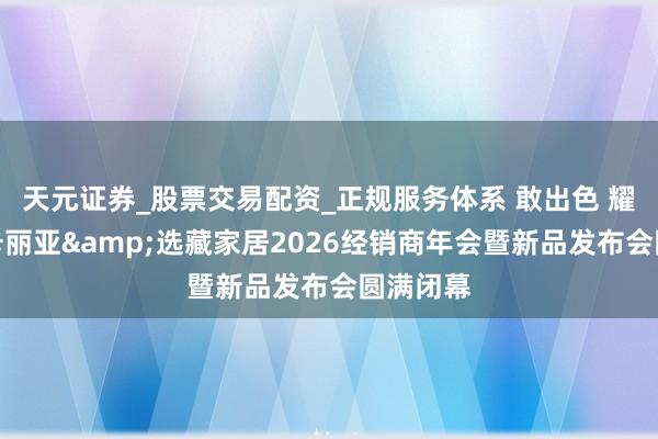 天元证券_股票交易配资_正规服务体系 敢出色 耀同业｜卡丽亚&选藏家居2026经销商年会暨新品发布会圆满闭幕