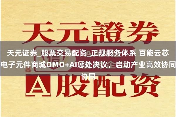 天元证券_股票交易配资_正规服务体系 百能云芯电子元件商城OMO+AI惩处决议，启动产业高效协同