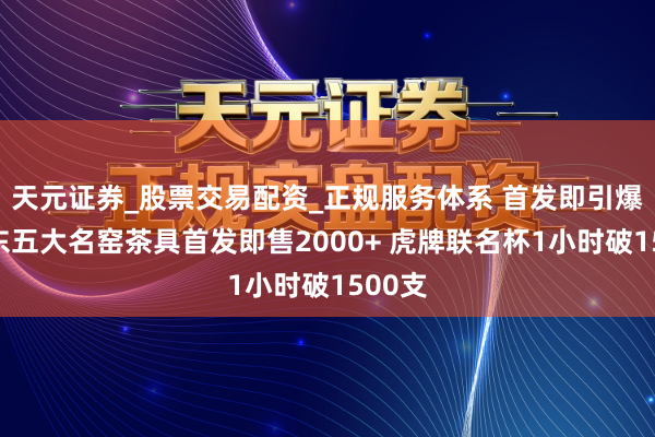 天元证券_股票交易配资_正规服务体系 首发即引爆！京东五大名窑茶具首发即售2000+ 虎牌联名杯1小时破1500支