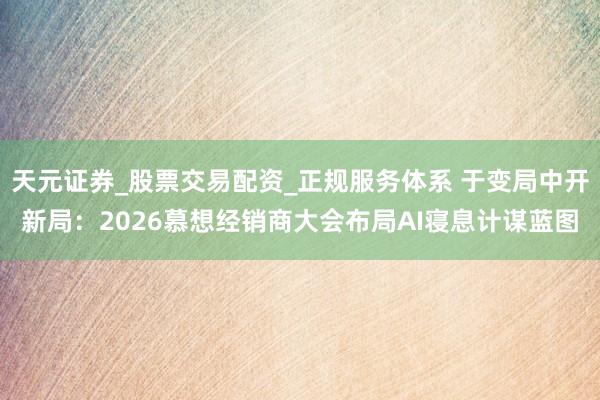 天元证券_股票交易配资_正规服务体系 于变局中开新局：2026慕想经销商大会布局AI寝息计谋蓝图