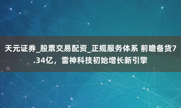 天元证券_股票交易配资_正规服务体系 前瞻备货7.34亿，雷神科技初始增长新引擎