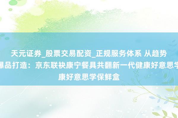 天元证券_股票交易配资_正规服务体系 从趋势知悉到爆品打造：京东联袂康宁餐具共翻新一代健康好意思学保鲜盒